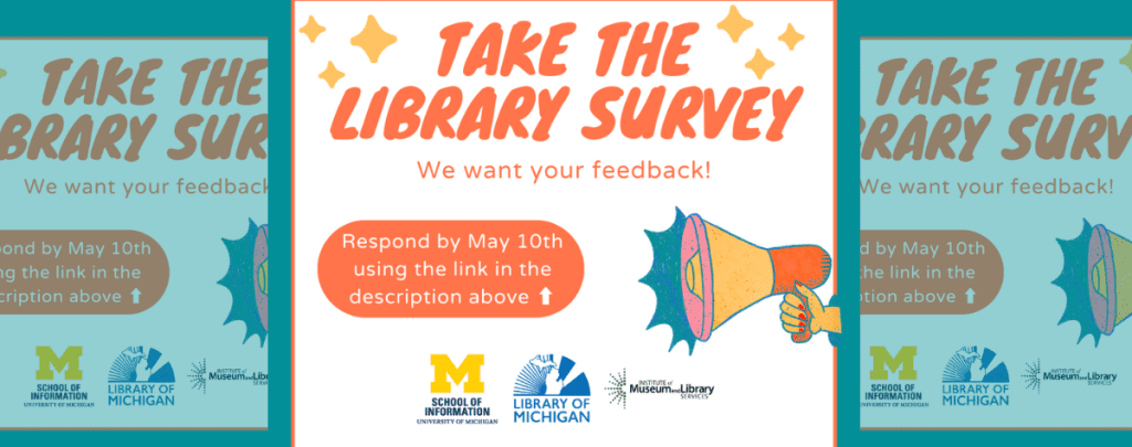 In the center of the banner reads "Take the Survey" in orange slanted font. Behind is a orange bubble with text reading "take survey before May 10th" to the right is a graphic megaphone. At the bottom of the frame are the University of Michigan logo and the Library of Michigan Logo.